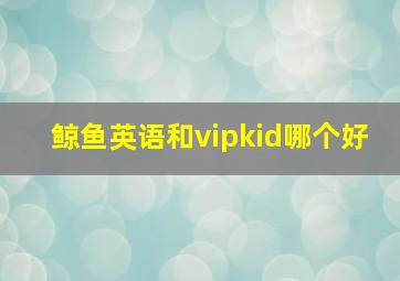 鲸鱼英语和vipkid哪个好