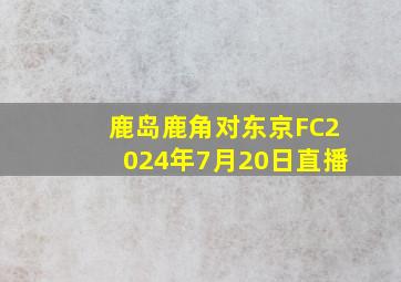 鹿岛鹿角对东京FC2024年7月20日直播