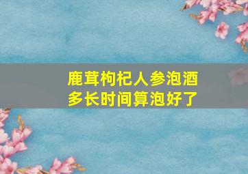 鹿茸枸杞人参泡酒多长时间算泡好了