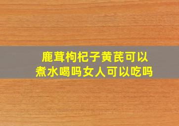 鹿茸枸杞子黄芪可以煮水喝吗女人可以吃吗