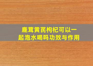 鹿茸黄芪枸杞可以一起泡水喝吗功效与作用