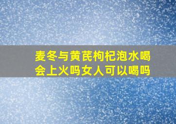 麦冬与黄芪枸杞泡水喝会上火吗女人可以喝吗