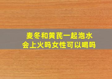 麦冬和黄芪一起泡水会上火吗女性可以喝吗