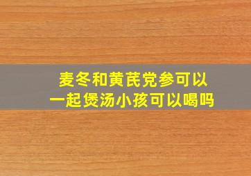 麦冬和黄芪党参可以一起煲汤小孩可以喝吗