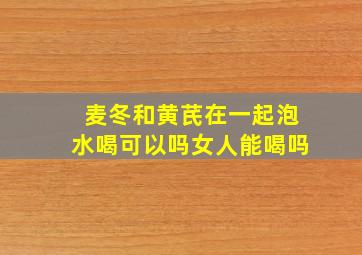 麦冬和黄芪在一起泡水喝可以吗女人能喝吗