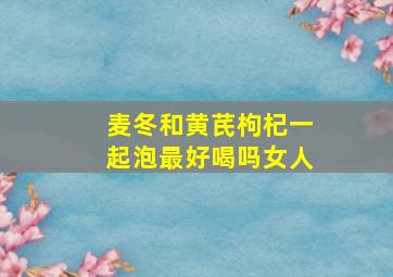 麦冬和黄芪枸杞一起泡最好喝吗女人