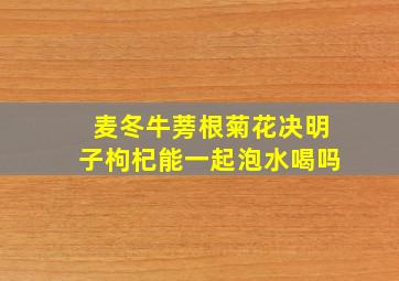 麦冬牛蒡根菊花决明子枸杞能一起泡水喝吗