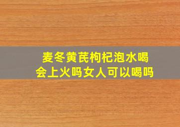 麦冬黄芪枸杞泡水喝会上火吗女人可以喝吗