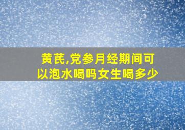 黄芪,党参月经期间可以泡水喝吗女生喝多少