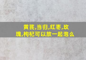 黄芪,当归,红枣,玫瑰,枸杞可以放一起泡么