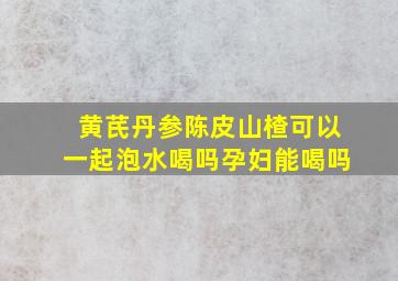 黄芪丹参陈皮山楂可以一起泡水喝吗孕妇能喝吗