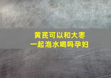 黄芪可以和大枣一起泡水喝吗孕妇