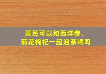 黄芪可以和西洋参、菊花枸杞一起泡茶喝吗