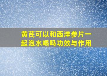 黄芪可以和西洋参片一起泡水喝吗功效与作用