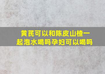 黄芪可以和陈皮山楂一起泡水喝吗孕妇可以喝吗