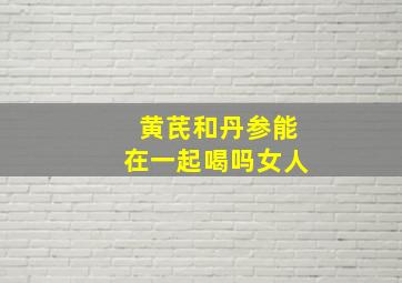 黄芪和丹参能在一起喝吗女人