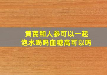 黄芪和人参可以一起泡水喝吗血糖高可以吗