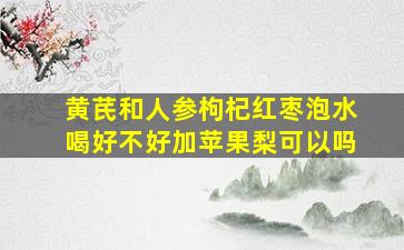 黄芪和人参枸杞红枣泡水喝好不好加苹果梨可以吗