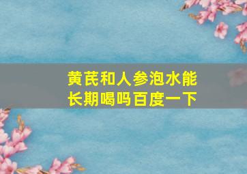 黄芪和人参泡水能长期喝吗百度一下