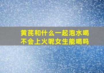 黄芪和什么一起泡水喝不会上火呢女生能喝吗