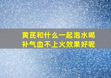 黄芪和什么一起泡水喝补气血不上火效果好呢