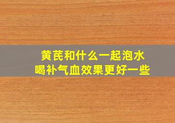 黄芪和什么一起泡水喝补气血效果更好一些