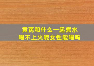 黄芪和什么一起煮水喝不上火呢女性能喝吗