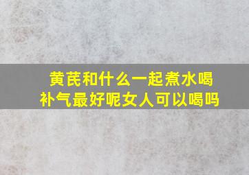 黄芪和什么一起煮水喝补气最好呢女人可以喝吗