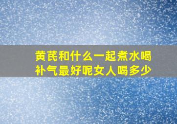 黄芪和什么一起煮水喝补气最好呢女人喝多少