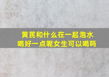 黄芪和什么在一起泡水喝好一点呢女生可以喝吗