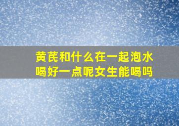 黄芪和什么在一起泡水喝好一点呢女生能喝吗