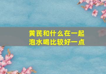 黄芪和什么在一起泡水喝比较好一点