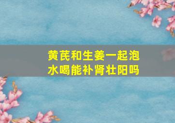 黄芪和生姜一起泡水喝能补肾壮阳吗