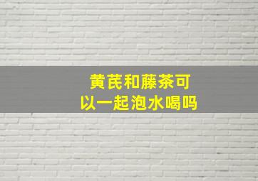 黄芪和藤茶可以一起泡水喝吗