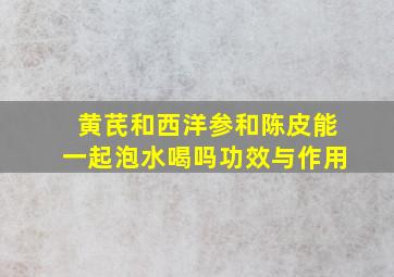 黄芪和西洋参和陈皮能一起泡水喝吗功效与作用