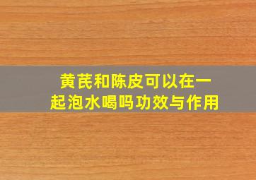 黄芪和陈皮可以在一起泡水喝吗功效与作用