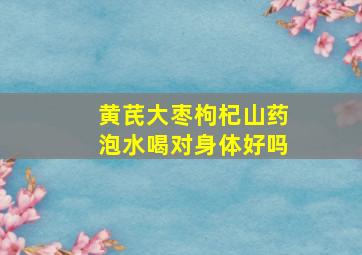 黄芪大枣枸杞山药泡水喝对身体好吗