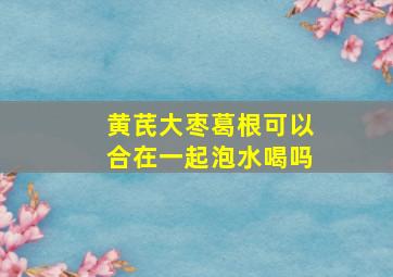 黄芪大枣葛根可以合在一起泡水喝吗