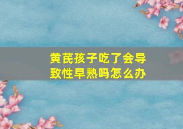 黄芪孩子吃了会导致性早熟吗怎么办