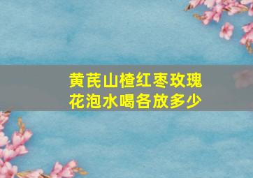 黄芪山楂红枣玫瑰花泡水喝各放多少