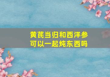 黄芪当归和西洋参可以一起炖东西吗