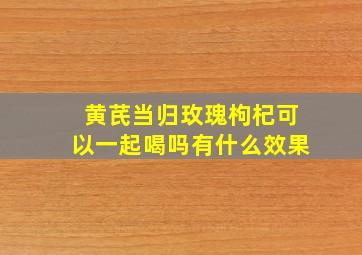 黄芪当归玫瑰枸杞可以一起喝吗有什么效果