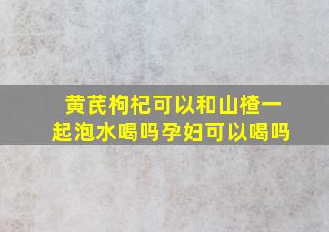 黄芪枸杞可以和山楂一起泡水喝吗孕妇可以喝吗