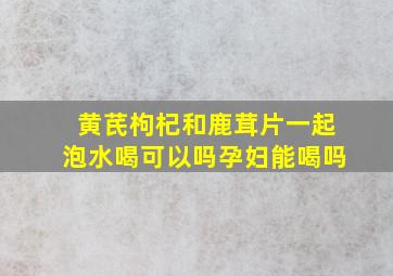 黄芪枸杞和鹿茸片一起泡水喝可以吗孕妇能喝吗