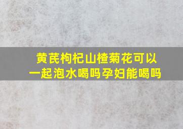 黄芪枸杞山楂菊花可以一起泡水喝吗孕妇能喝吗