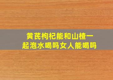 黄芪枸杞能和山楂一起泡水喝吗女人能喝吗