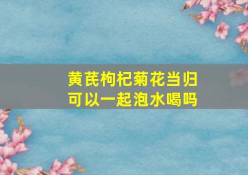 黄芪枸杞菊花当归可以一起泡水喝吗