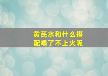 黄芪水和什么搭配喝了不上火呢