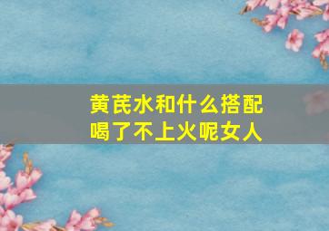 黄芪水和什么搭配喝了不上火呢女人