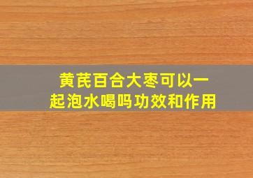 黄芪百合大枣可以一起泡水喝吗功效和作用